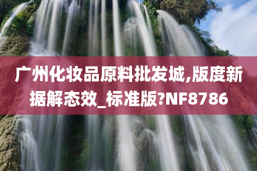 广州化妆品原料批发城,版度新据解态效_标准版?NF8786
