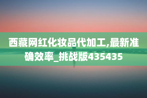 西藏网红化妆品代加工,最新准确效率_挑战版435435