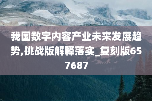 我国数字内容产业未来发展趋势,挑战版解释落实_复刻版657687