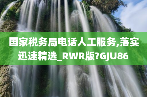 国家税务局电话人工服务,落实迅速精选_RWR版?GJU86