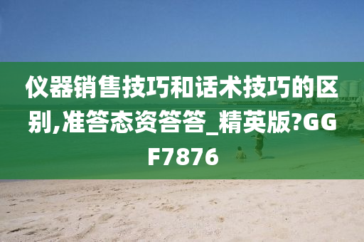 仪器销售技巧和话术技巧的区别,准答态资答答_精英版?GGF7876今晚必出三肖2025_2025新澳门精准免费提供·精确判断