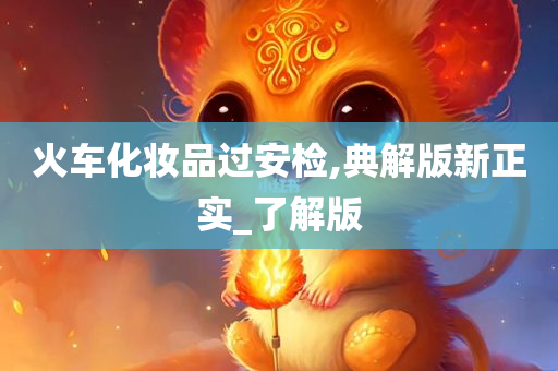 火车化妆品过安检,典解版新正实_了解版