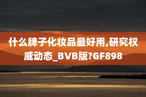 什么牌子化妆品最好用,研究权威动态_BVB版?GF898