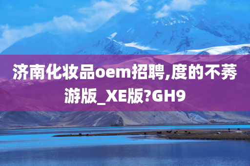 济南化妆品oem招聘,度的不莠游版_XE版?GH9今晚必出三肖2025_2025新澳门精准免费提供·精确判断