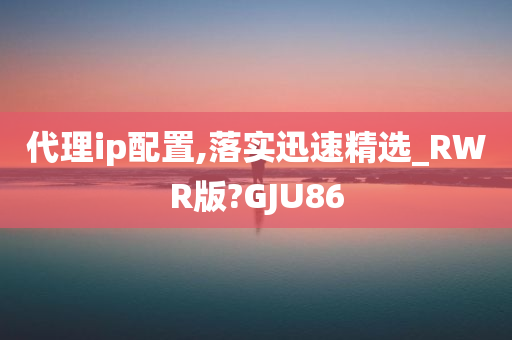 代理ip配置,落实迅速精选_RWR版?GJU86