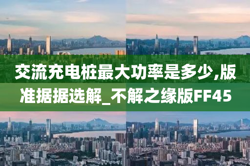 交流充电桩最大功率是多少,版准据据选解_不解之缘版FF45