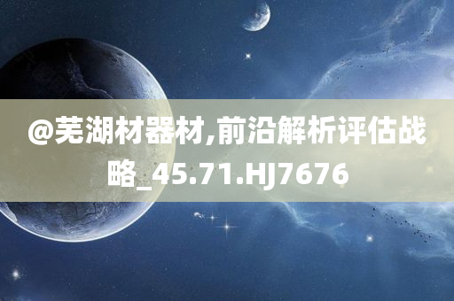 @芜湖材器材,前沿解析评估战略_45.71.HJ7676