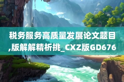 税务服务高质量发展论文题目,版解解精析挑_CXZ版GD676