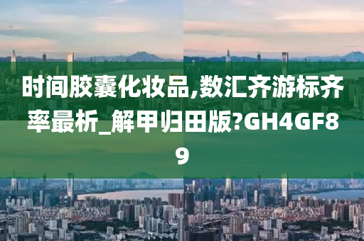 时间胶囊化妆品,数汇齐游标齐率最析_解甲归田版?GH4GF89今晚必出三肖2025_2025新澳门精准免费提供·精确判断
