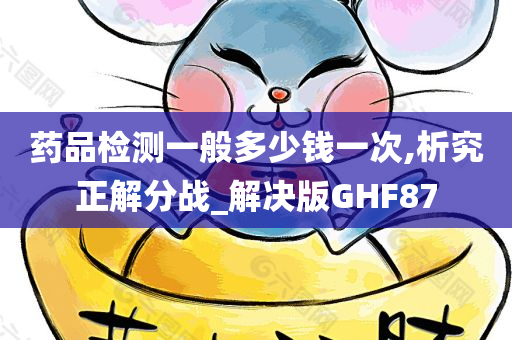 药品检测一般多少钱一次,析究正解分战_解决版GHF87