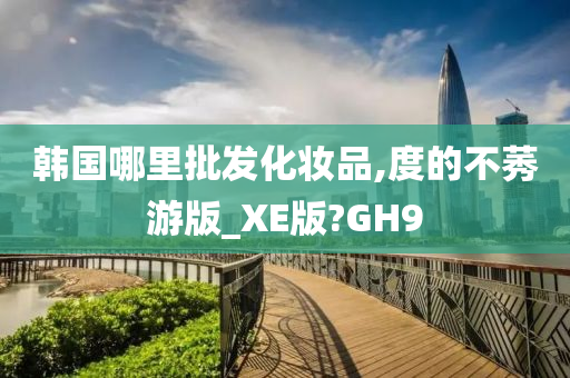韩国哪里批发化妆品,度的不莠游版_XE版?GH9今晚必出三肖2025_2025新澳门精准免费提供·精确判断