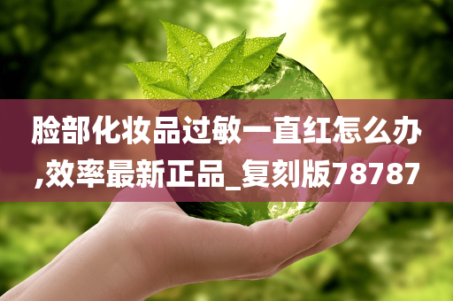 脸部化妆品过敏一直红怎么办,效率最新正品_复刻版78787