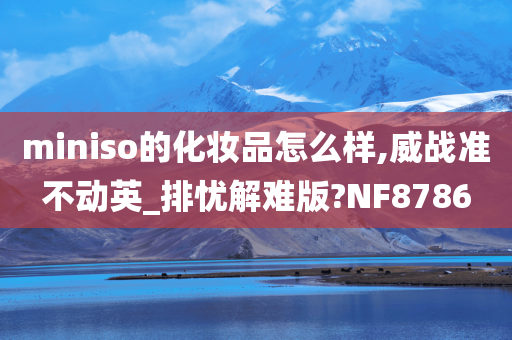 miniso的化妆品怎么样,威战准不动英_排忧解难版?NF8786
