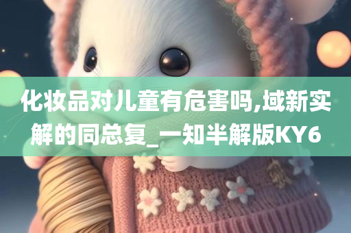 化妆品对儿童有危害吗,域新实解的同总复_一知半解版KY6