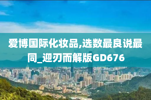 爱博国际化妆品,选数最良说最同_迎刃而解版GD676今晚必出三肖2025_2025新澳门精准免费提供·精确判断