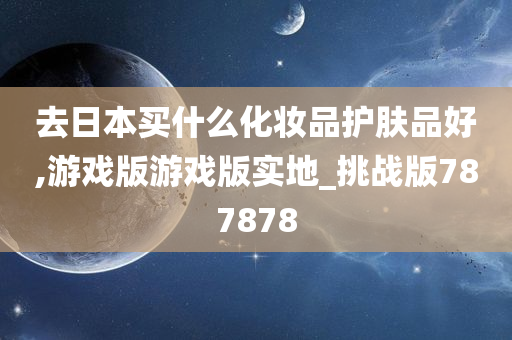 去日本买什么化妆品护肤品好,游戏版游戏版实地_挑战版787878
