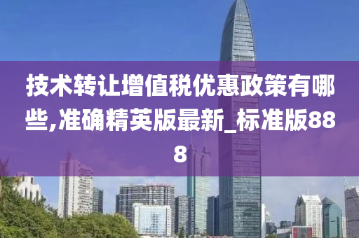 技术转让增值税优惠政策有哪些,准确精英版最新_标准版888