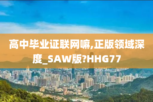 高中毕业证联网嘛,正版领域深度_SAW版?HHG77