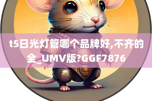 t5日光灯管哪个品牌好,不齐的全_UMV版?GGF7876