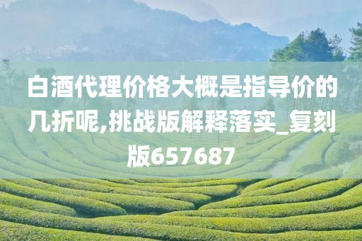 白酒代理价格大概是指导价的几折呢,挑战版解释落实_复刻版657687