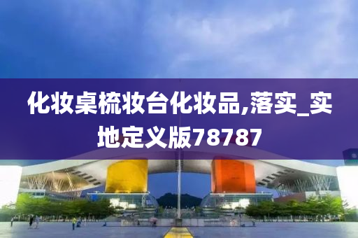化妆桌梳妆台化妆品,落实_实地定义版78787