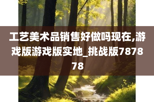 工艺美术品销售好做吗现在,游戏版游戏版实地_挑战版787878