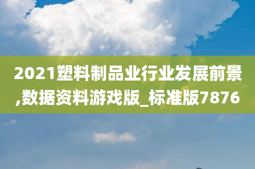 2021塑料制品业行业发展前景,数据资料游戏版_标准版7876