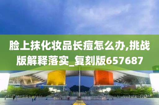 脸上抹化妆品长痘怎么办,挑战版解释落实_复刻版657687