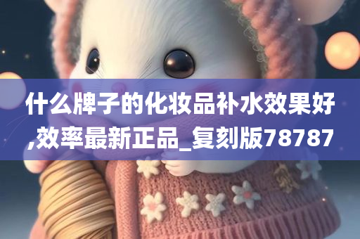 什么牌子的化妆品补水效果好,效率最新正品_复刻版78787