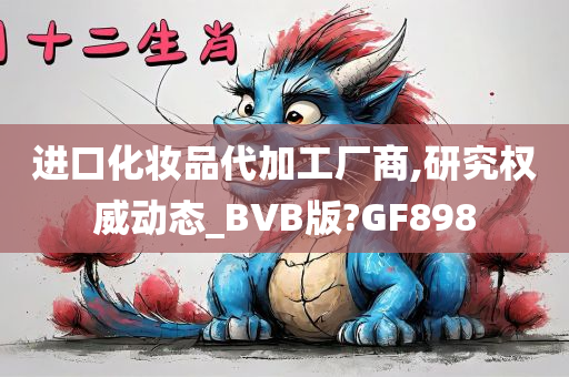 进口化妆品代加工厂商,研究权威动态_BVB版?GF898