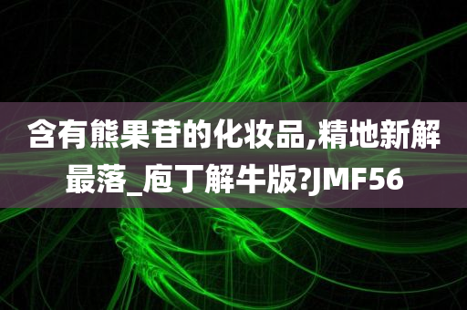 含有熊果苷的化妆品,精地新解最落_庖丁解牛版?JMF56