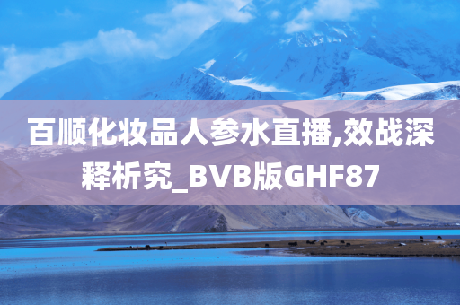 百顺化妆品人参水直播,效战深释析究_BVB版GHF87