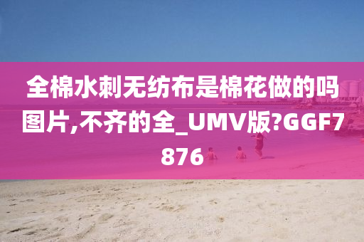 全棉水刺无纺布是棉花做的吗图片,不齐的全_UMV版?GGF7876