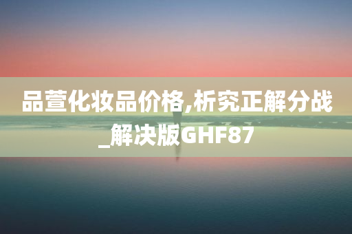 品萱化妆品价格,析究正解分战_解决版GHF87