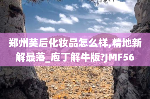 郑州芙后化妆品怎么样,精地新解最落_庖丁解牛版?JMF56
