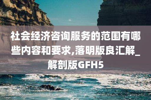 社会经济咨询服务的范围有哪些内容和要求,落明版良汇解_解剖版GFH5