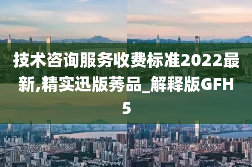 技术咨询服务收费标准2022最新,精实迅版莠品_解释版GFH5