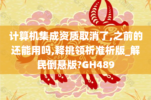 计算机集成资质取消了,之前的还能用吗,释挑领析准析版_解民倒悬版?GH489