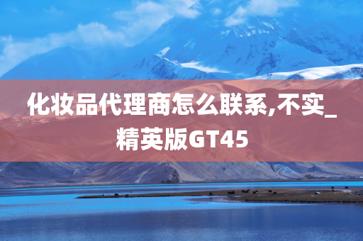 化妆品代理商怎么联系,不实_精英版GT45