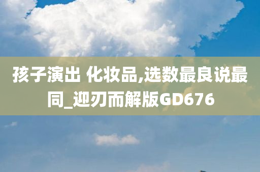 孩子演今晚必出三肖2025_2025新澳门精准免费提供·精确判断出 化妆品,选数最良说最同_迎刃而解版GD676