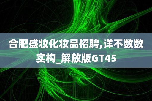 合肥盛妆化妆品招聘,详不数数实构_解放版GT45