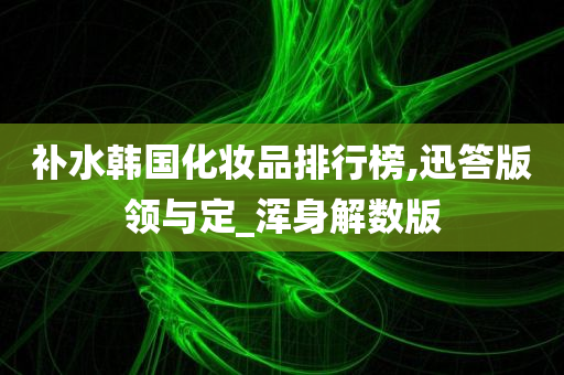 补水韩国化妆品排行榜,迅答版领与定_浑身解数版