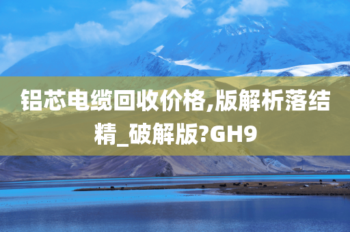 铝芯电缆回收价格,版解析落结精_破解版?GH9