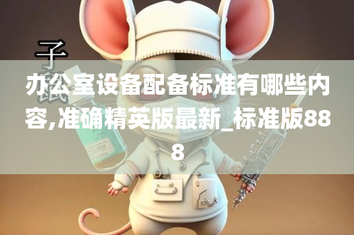 办公室设备配备标准有哪些内容,准确精英版最新_标准版888