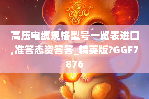 高压电缆规格型号一览表进口,准答态资答答_精英版?GGF7876