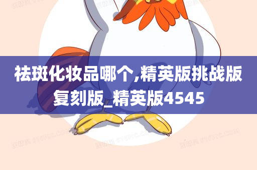 祛斑化妆品哪个,精英版挑战版复刻版_精英版4545
