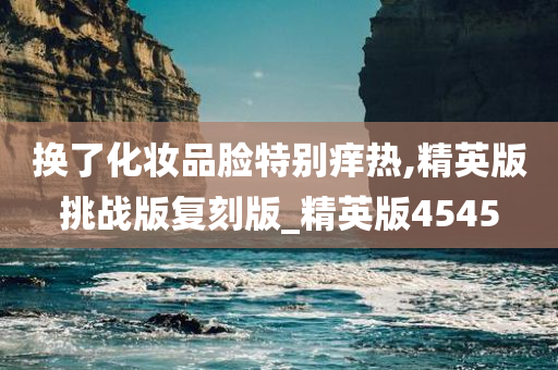 换了化妆品脸特别痒热,精英版挑战版复刻版_精英版4545
