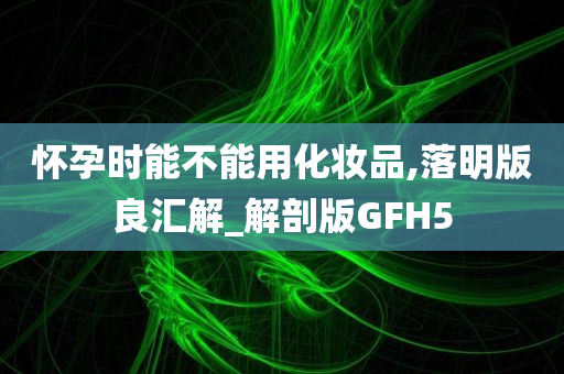 怀孕时能不能用化妆品,落明版良汇解_解剖版GFH5