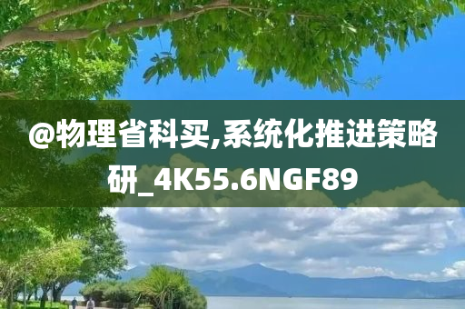 @物理省科买,系统化推进策略研_4K55.6NGF89