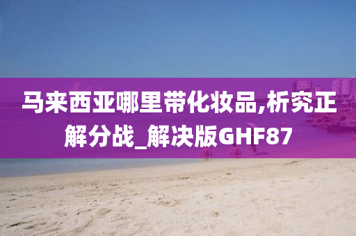 马来西亚哪里带化妆品,析究正解分战_解决版GHF87